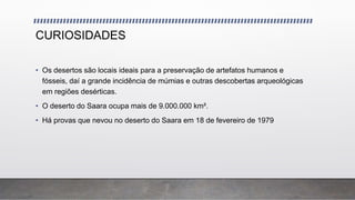 CURIOSIDADES
• Os desertos são locais ideais para a preservação de artefatos humanos e
fósseis, daí a grande incidência de múmias e outras descobertas arqueológicas
em regiões desérticas.
• O deserto do Saara ocupa mais de 9.000.000 km².
• Há provas que nevou no deserto do Saara em 18 de fevereiro de 1979
 