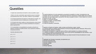 Questões1-
• A respeito das características dos desertos, avalie as questões a seguir:
• I) Mesmo com toda a adversidade, alguns desertos possuem localidades
que apresentam fauna, flora e, até mesmo, cidades em suas paisagens.
• II) A principal característica dos desertos é a dificuldade de ocupação, uma
vez que apresentam poucas condições para a manutenção da vida.
• III) Os desertos são sempre regiões com altas temperaturas, baixos índices
pluviométricos e que contam com amplas possibilidades de produção de
gêneros agropecuários.
• IV) A complexidade ou impossibilidade da produção de alimentos nos
desertos é causada por questões naturais, como a baixíssima umidade ou
temperaturas extremas.
• Assinale a alternativa correta:
• a) F, V, V, F
• b) V, V, F, V
• c) F, V, F, V
• d) V, V, F, F
• e) V, F, F, F
2-
Os maiores desertos do mundo apresentam pouquíssima ocupação em virtude, principalmente, das
condições naturais que apresentam. Temperaturas extremas e baixíssima umidade estão entre os fatores
que fazem com que esses lugares apresentem tão baixa ocupação humana. O maior deserto do mundo é:
a) Deserto de Gobi, na Ásia.
b) Saara, no continente africano.
c) Deserto da Arábia, no Oriente Médio.
d) Antártida, no Polo Sul.
e) Costa do Esqueleto, na Namíbia.
3-
A respeito do Deserto do Kalahari, estão corretas as afirmativas a seguir, exceto:
a) O grande deserto do Kalahari está presente em terras dos seguintes países: Botsuana, África do Sul,
Angola, Namíbia, Zâmbia e Zimbábue.
b) O Deserto do Kalahari é o segundo maior da África e está localizado no sul desse continente.
c) O Deserto do Kalahari é extremamente seco, pois nunca ocorrem precipitações em seu território, o que
torna o ambiente sem vida durante todo o ano.
d) O Kalahari abriga alguns grupos tribais africanos que desenvolveram formas de sobreviver no local.
4-
A vegetação dos Pampas é composta, principalmente, por:
a) Árvores de grande porte.
b) Árvores de pequeno porte.
c) Plantas xerófilas.
d) Gramíneas.
e) Plantas higrófilas.
 