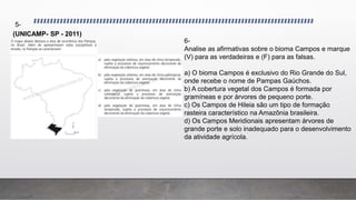 (UNICAMP- SP - 2011)
5-
6-
Analise as afirmativas sobre o bioma Campos e marque
(V) para as verdadeiras e (F) para as falsas.
a) O bioma Campos é exclusivo do Rio Grande do Sul,
onde recebe o nome de Pampas Gaúchos.
b) A cobertura vegetal dos Campos é formada por
gramíneas e por árvores de pequeno porte.
c) Os Campos de Hileia são um tipo de formação
rasteira característico na Amazônia brasileira.
d) Os Campos Meridionais apresentam árvores de
grande porte e solo inadequado para o desenvolvimento
da atividade agrícola.
 