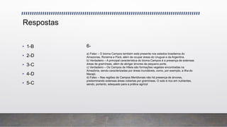 Respostas
• 1-B
• 2-D
• 3-C
• 4-D
• 5-C
6-
a) Falso – O bioma Campos também está presente nos estados brasileiros do
Amazonas, Roraima e Pará, além de ocupar áreas do Uruguai e da Argentina.
b) Verdadeiro – A principal característica do bioma Campos é a presença de extensas
áreas de gramíneas, além de abrigar árvores de pequeno porte.
c) Verdadeiro – Os Campos de Hileia são formações vegetais encontradas na
Amazônia, sendo caracterizadas por áreas inundáveis, como, por exemplo, a ilha do
Marajó.
d) Falso – Nas regiões de Campos Meridionais não há presença de árvores,
predominando extensas áreas cobertas por gramíneas. O solo é rico em nutrientes,
sendo, portanto, adequado para a prática agrícol
 
