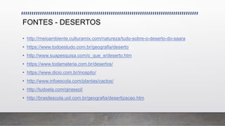 FONTES - DESERTOS
• http://meioambiente.culturamix.com/natureza/tudo-sobre-o-deserto-do-saara
• https://www.todoestudo.com.br/geografia/deserto
• http://www.suapesquisa.com/o_que_e/deserto.htm
• https://www.todamateria.com.br/desertos/
• https://www.dicio.com.br/inospito/
• http://www.infoescola.com/plantas/cactos/
• http://tudoela.com/girassol/
• http://brasilescola.uol.com.br/geografia/desertizacao.htm
 