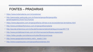 FONTES – PRADARIAS
• https://www.todamateria.com.br/pradarias/
• http://geocostan.webnode.com.br/historia/geografia/geografia-
geral/vegeta%C3%A7%C3%A3o/
• https://www.algosobre.com.br/geografia/os-climas-e-os-ecossistemas-terrestres.html
• http://www.portalsaofrancisco.com.br/geografia/pradaria
• http://escola.britannica.com.br/levels/fundamental/article/leguminosa/481718
• http://www.portaldosanimais.com.br/informacoes/antilopes-especiais/
• https://sites.google.com/site/ecovirtudes/flora/gramineas
• http://www.apaginadomonteiro.net/o_veado1.htm
• http://www.suapesquisa.com/geografia/pradarias.htm
 