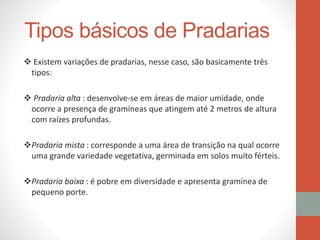 Tipos básicos de Pradarias
 Existem variações de pradarias, nesse caso, são basicamente três
tipos:
 Pradaria alta : desenvolve-se em áreas de maior umidade, onde
ocorre a presença de gramíneas que atingem até 2 metros de altura
com raízes profundas.
Pradaria mista : corresponde a uma área de transição na qual ocorre
uma grande variedade vegetativa, germinada em solos muito férteis.
Pradaria baixa : é pobre em diversidade e apresenta gramínea de
pequeno porte.
 