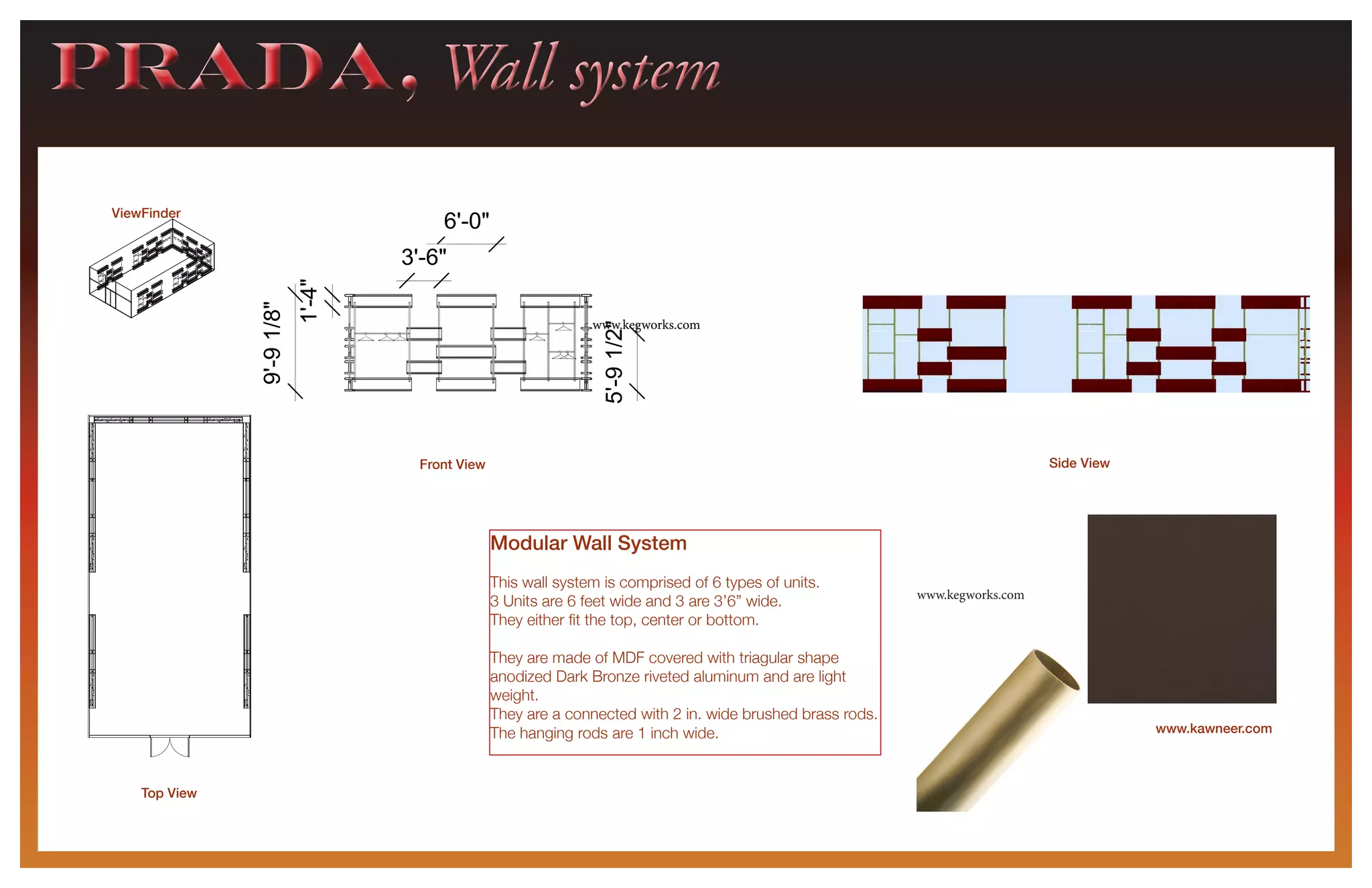 6'-0"
1'-4"
9'-91/8"
3'-6"
5'-91/2"
ViewFinder
PRADA, Wall systemPRADA, Wall system
6'-0"
1'-4"
9'-91/8"
3'-6"
5'-91/2"
6'-0"
3'-6"
Front View
Top View
Side View
www.kawneer.com
Modular Wall System
This wall system is comprised of 6 types of units.
3 Units are 6 feet wide and 3 are 3’6” wide.
They either fit the top, center or bottom.
They are made of MDF covered with triagular shape
anodized Dark Bronze riveted aluminum and are light
weight.
They are a connected with 2 in. wide brushed brass rods.
The hanging rods are 1 inch wide.
www.kegworks.com
www.kegworks.comwww.kegworks.com
 