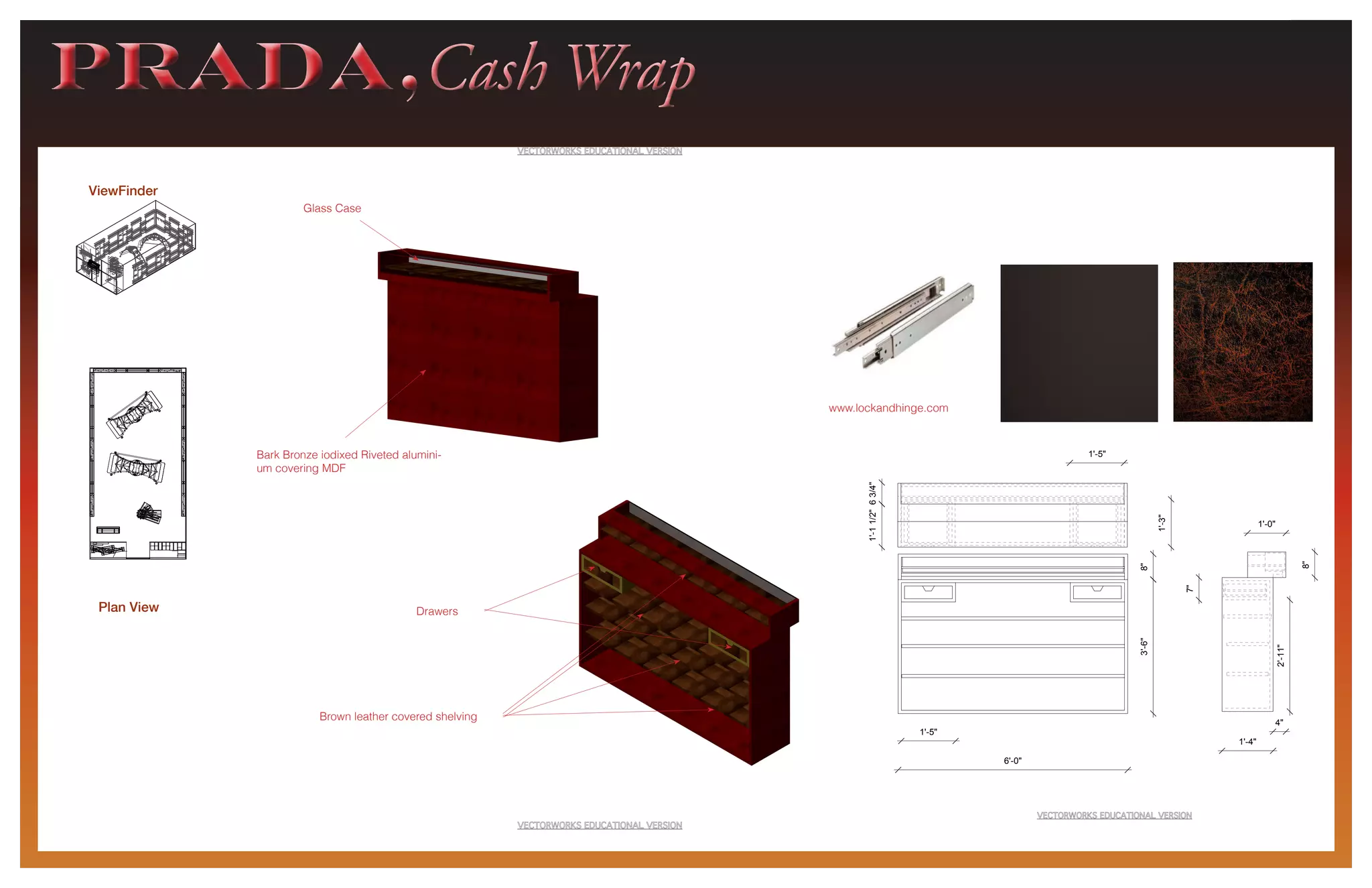 PRADA,Cash WrapPRADA,Cash Wrap
ViewFinder
8"3'-6"
6'-0"
1'-5"
1'-0"
4"
1'-4"
8"
7"
2'-11"
1'-3"
1'-5"
63/4"1'-11/2"
8"3'-6"
1'-5"
1'-0"
4"
1'-4"
8"
7"
2'-11"
1'-3"
1'-5"
63/4"1'-11/2"
Plan View Drawers
Brown leather covered shelving
Bark Bronze iodixed Riveted alumini-
um covering MDF
Glass Case
www.lockandhinge.com
 