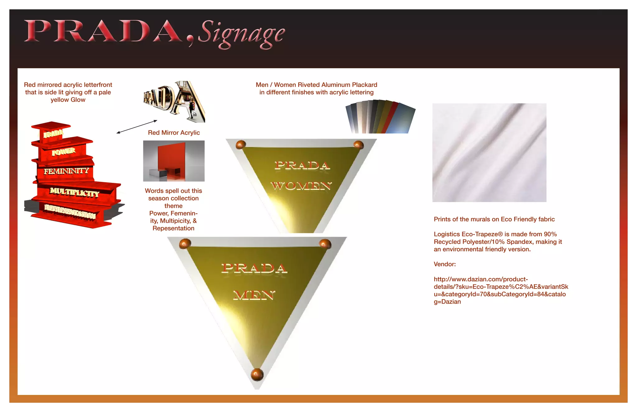 PRADA,SignagePRADA,Signage
Red mirrored acrylic letterfront
that is side lit giving off a pale
yellow Glow
Words spell out this
season collection
theme
Power, Femenin-
ity, Multipicity, &
Repesentation
Men / Women Riveted Aluminum Plackard
in different finishes with acrylic lettering
Red Mirror Acrylic
Prints of the murals on Eco Friendly fabric
Logistics Eco-Trapeze® is made from 90%
Recycled Polyester/10% Spandex, making it
an environmental friendly version.
Vendor:
http://www.dazian.com/product-
details/?sku=Eco-Trapeze%C2%AE&variantSk
u=&categoryId=70&subCategoryId=84&catalo
g=Dazian
 