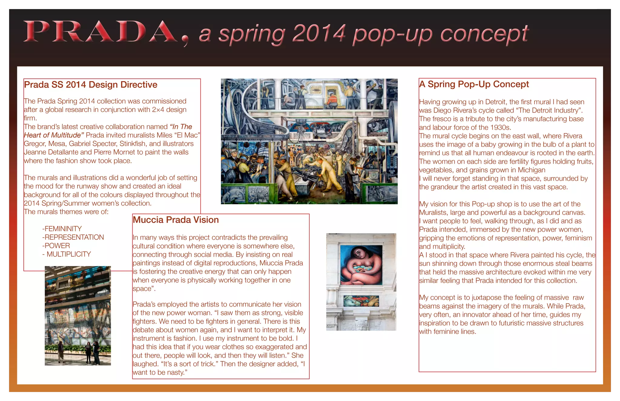 PRADA, a spring 2014 pop-up conceptPRADA, a spring 2014 pop-up concept
Prada SS 2014 Design Directive
The Prada Spring 2014 collection was commissioned
after a global research in conjunction with 2×4 design
firm.
The brand’s latest creative collaboration named “In The
Heart of Multitude” Prada invited muralists Miles “El Mac”
Gregor, Mesa, Gabriel Specter, Stinkfish, and illustrators
Jeanne Detallante and Pierre Mornet to paint the walls
where the fashion show took place.
The murals and illustrations did a wonderful job of setting
the mood for the runway show and created an ideal
background for all of the colours displayed throughout the
2014 Spring/Summer women’s collection.
The murals themes were of:
	-FEMININITY
	-REPRESENTATION
	-POWER
	 - MULTIPLICITY
Muccia Prada Vision
In many ways this project contradicts the prevailing
cultural condition where everyone is somewhere else,
connecting through social media. By insisting on real
paintings instead of digital reproductions, Miuccia Prada
is fostering the creative energy that can only happen
when everyone is physically working together in one
space”.
Prada’s employed the artists to communicate her vision
of the new power woman. “I saw them as strong, visible
fighters. We need to be fighters in general. There is this
debate about women again, and I want to interpret it. My
instrument is fashion. I use my instrument to be bold. I
had this idea that if you wear clothes so exaggerated and
out there, people will look, and then they will listen.” She
laughed. “It’s a sort of trick.” Then the designer added, “I
want to be nasty.”
A Spring Pop-Up Concept
Having growing up in Detroit, the first mural I had seen
was Diego Rivera’s cycle called “The Detroit Industry”.
The fresco is a tribute to the city’s manufacturing base
and labour force of the 1930s.
The mural cycle begins on the east wall, where Rivera
uses the image of a baby growing in the bulb of a plant to
remind us that all human endeavour is rooted in the earth.
The women on each side are fertility figures holding fruits,
vegetables, and grains grown in Michigan
I will never forget standing in that space, surrounded by
the grandeur the artist created in this vast space.
My vision for this Pop-up shop is to use the art of the
Muralists, large and powerful as a background canvas.
I want people to feel, walking through, as I did and as
Prada intended, immersed by the new power women,
gripping the emotions of representation, power, feminism
and multiplicity.
A I stood in that space where Rivera painted his cycle, the
sun shinning down through those enormous steal beams
that held the massive architecture evoked within me very
similar feeling that Prada intended for this collection.
My concept is to juxtapose the feeling of massive raw
beams against the imagery of the murals. While Prada,
very often, an innovator ahead of her time, guides my
inspiration to be drawn to futuristic massive structures
with feminine lines.
 