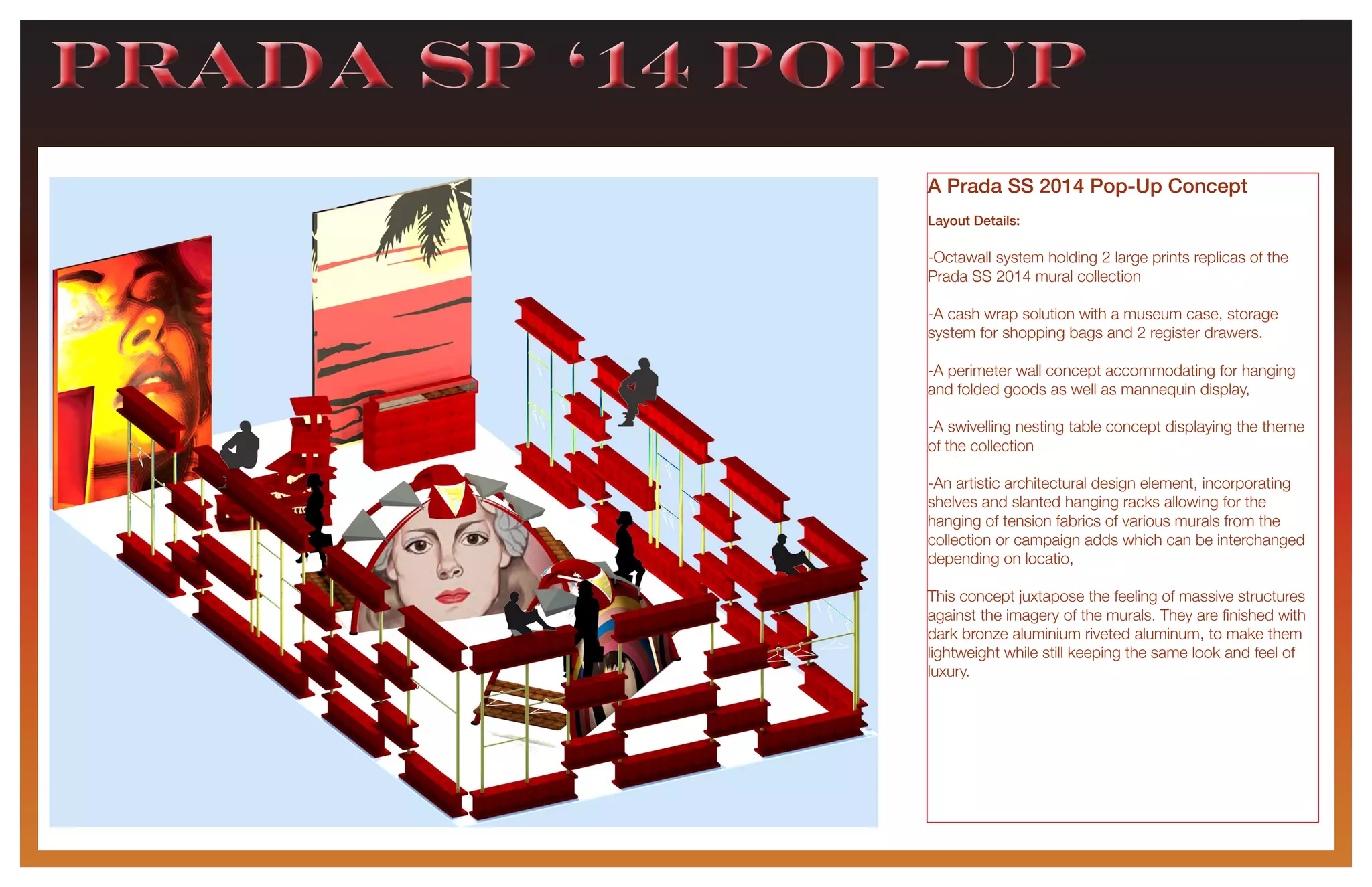 PRADA sp ‘14 pop-upPRADA sp ‘14 pop-up
A Prada SS 2014 Pop-Up Concept
Layout Details:
-Octawall system holding 2 large prints replicas of the
Prada SS 2014 mural collection
-A cash wrap solution with a museum case, storage
system for shopping bags and 2 register drawers.
-A perimeter wall concept accommodating for hanging
and folded goods as well as mannequin display,
-A swivelling nesting table concept displaying the theme
of the collection
-An artistic architectural design element, incorporating
shelves and slanted hanging racks allowing for the
hanging of tension fabrics of various murals from the
collection or campaign adds which can be interchanged
depending on locatio,
This concept juxtapose the feeling of massive structures
against the imagery of the murals. They are finished with
dark bronze aluminium riveted aluminum, to make them
lightweight while still keeping the same look and feel of
luxury.
 