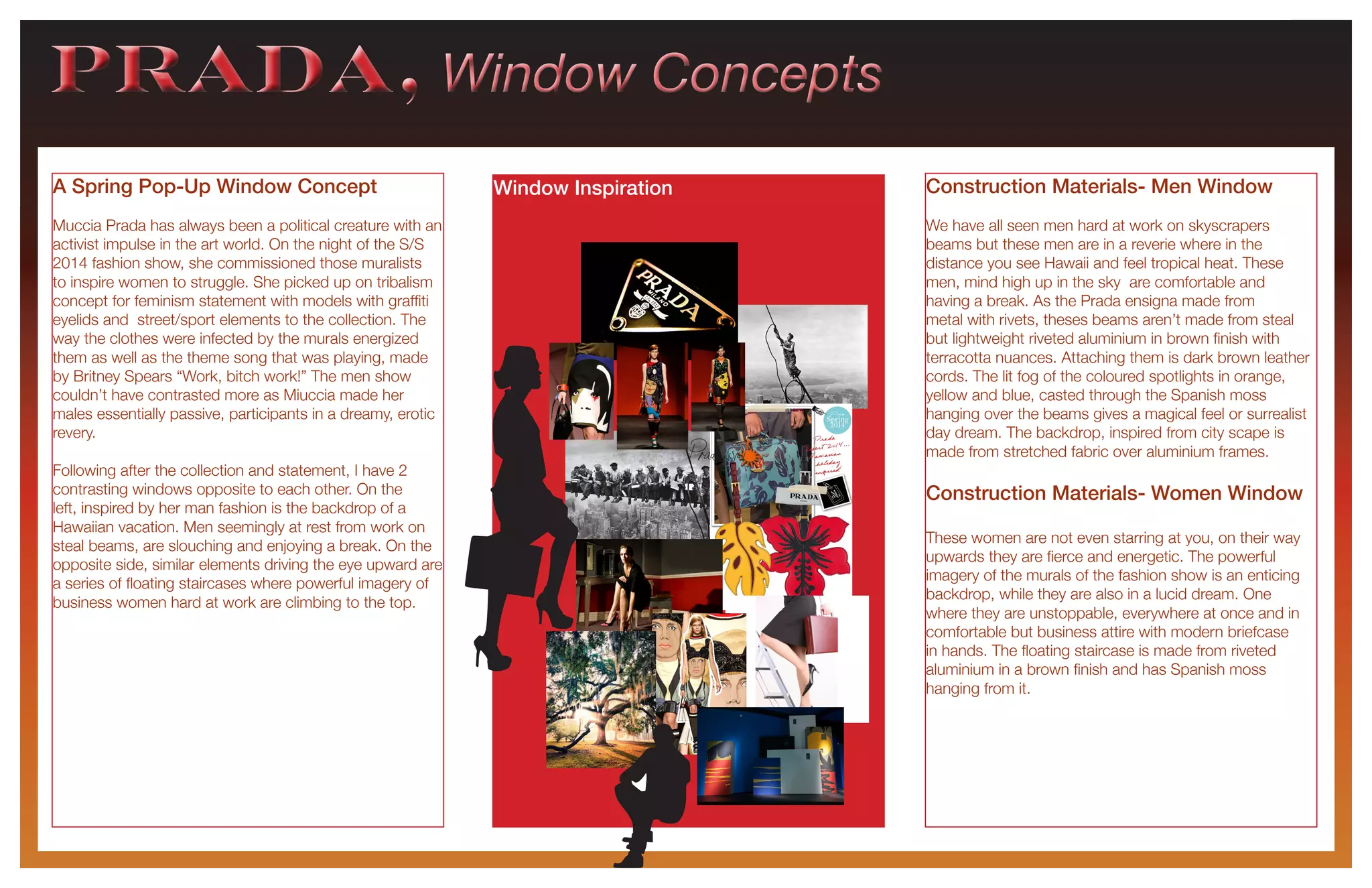 PRADA, Window ConceptsPRADA, Window Concepts
A Spring Pop-Up Window Concept
Muccia Prada has always been a political creature with an
activist impulse in the art world. On the night of the S/S
2014 fashion show, she commissioned those muralists
to inspire women to struggle. She picked up on tribalism
concept for feminism statement with models with graffiti
eyelids and street/sport elements to the collection. The
way the clothes were infected by the murals energized
them as well as the theme song that was playing, made
by Britney Spears “Work, bitch work!” The men show
couldn’t have contrasted more as Miuccia made her
males essentially passive, participants in a dreamy, erotic
revery.
Following after the collection and statement, I have 2
contrasting windows opposite to each other. On the
left, inspired by her man fashion is the backdrop of a
Hawaiian vacation. Men seemingly at rest from work on
steal beams, are slouching and enjoying a break. On the
opposite side, similar elements driving the eye upward are
a series of floating staircases where powerful imagery of
business women hard at work are climbing to the top.
Construction Materials- Men Window
We have all seen men hard at work on skyscrapers
beams but these men are in a reverie where in the
distance you see Hawaii and feel tropical heat. These
men, mind high up in the sky are comfortable and
having a break. As the Prada ensigna made from
metal with rivets, theses beams aren’t made from steal
but lightweight riveted aluminium in brown finish with
terracotta nuances. Attaching them is dark brown leather
cords. The lit fog of the coloured spotlights in orange,
yellow and blue, casted through the Spanish moss
hanging over the beams gives a magical feel or surrealist
day dream. The backdrop, inspired from city scape is
made from stretched fabric over aluminium frames.
Construction Materials- Women Window
These women are not even starring at you, on their way
upwards they are fierce and energetic. The powerful
imagery of the murals of the fashion show is an enticing
backdrop, while they are also in a lucid dream. One
where they are unstoppable, everywhere at once and in
comfortable but business attire with modern briefcase
in hands. The floating staircase is made from riveted
aluminium in a brown finish and has Spanish moss
hanging from it.
Window Inspiration
 