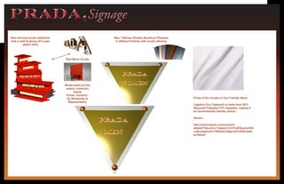 PRADA,SignagePRADA,Signage
Red mirrored acrylic letterfront
that is side lit giving off a pale
yellow Glow
Words spell out this
season collection
theme
Power, Femenin-
ity, Multipicity, &
Repesentation
Men / Women Riveted Aluminum Plackard
in different finishes with acrylic lettering
Red Mirror Acrylic
Prints of the murals on Eco Friendly fabric
Logistics Eco-Trapeze® is made from 90%
Recycled Polyester/10% Spandex, making it
an environmental friendly version.
Vendor:
http://www.dazian.com/product-
details/?sku=Eco-Trapeze%C2%AE&variantSk
u=&categoryId=70&subCategoryId=84&catalo
g=Dazian
 