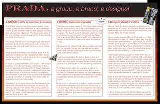 PRADA, a group, a brand, a designerPRADA, a group, a brand, a designer
A GROUP, quality, re-invention, innovation
The PRADA Group is one of the world’s leaders in the
design, production and distribution of luxury handbags,
leather goods, footwear, ready-to-wear apparel, accesso-
ries, eye wear and fragrances. The Group owns some of
the most prestigious international brands: Prada, Miu Miu,
Car Shoe and Church’s.
The Group operates in 70 countries through 388 directly
operated stores, 30 franchise stores and a network of
selected high-end multi-brand stores and luxury depart-
ment stores.
Prada’s distinctive features and prestige derive from its
particular industrial process management which allows
the Group to offer its customers products of unequalled
quality, creativity and exclusivity.
A focus on quality permeates every aspect of the Group’s
business. The individual heritage and identity of each
brand is rigorously defended with the Group’s designers
and craftsmen being constantly challenged to keep tradi-
tion alive through a continuous process of re-invention
and innovation. Each step of the process, both inside and
outside the company, is carefully monitored in order to
guarantee uncompromising quality.
The result is an exclusive relationship between each cus-
tomer and the PRADA Group brands, its products, its
communications and its stores. This is why customers
recognize in Prada’s products a personal and important
part of their desire for self-expression and communication
with the world around them.
A BRAND, distinctive originality
The Prada brand was created in 1913 by Mr. Mario Prada
and has since become one of the most prestigious and
widely-recognized brands in the fashion and luxury goods
industries. The brand’s iconic trademarks, which are read-
ily recognized around the world, incorporate the Savoy
coat of arms and Savoy figure-of-eight knot, reflecting its
heritage as an official supplier to the former Royal family
of Italy.
Introduced in the 1980s, Prada’s famous black nylon bag
with the signature triangle logo has been an enduring
classic, with both the nylon bag and the logo becoming
icons in the brand’s history.
Prada brand represents the best of Italian culture and
tradition, sophisticated style and uncompromising quality,
and as one of the most innovative fashion brands we are
capable of re-defining “the norm” and setting new trends.
The Prada brand’s distinctive originality is built on its
unique approach to style, craftsmanship and constant
innovation in materials and designs, as they unceasingly
exert creativity in the development of fashionable designs,
sophisticated fabrics and innovative production tech-
niques.
At the heart of the evolution of fashion, Prada has been a
sophisticated interpreter of its times and a forerunner of
style and trends. The Prada brand targets an international
customer base that is modern, sophisticated, attuned to
stylistic innovations, and expects craftsmanship of the
highest quality.
A Designer, ahead of its time
Miuccia Prada is a fashion designer by profession, but
she’s also an art curator, film producer, fledgling architect,
conflicted feminist, avid consumer and unreconstructed
socialist. Meet the modern woman.
Famed fashion designer Miuccia Prada was born Maria
Bianchi Prada on May 10, 1949, in Milan, Italy. She was
the youngest granddaughter of Mario Prada, an unlikely
inheritor of her family’s business. A former member of the
Italian Communist Party, Prada attended the University of
Milan, where she made a name for herself as an ardent
feminist and earned a Ph.D. in political science.
Prada began gaining popularity in 1985, when she un-
veiled a series of black nylon handbags with understated
labelling—a stark contrast to the logo heavy clothes that
dominated the fashion world at the time. Four years later,
Prada, who has no formal fashion training, introduced
a line of ready-to-wear women’s clothes that she called
“uniforms for the slightly disenfranchised.” Critics and
consumers ate it up, and by 2002, it was reported that
Prada had annual revenues of more than $1.9 billion.
Much of what set Prada apart from the rest of the fashion
world is her seeming disregard for the fashion industry.
Prada has always blazed her own trail and demonstrated
a fearlessness in trying new styles. Her experimentation
once included a raincoat that was transparent until it be-
came wet, at which point it turned opaque.
In 2010, Prada received the McKim Medal Laureate for
her collections, are completely an expression of herself.
 