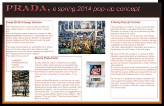 PRADA, a spring 2014 pop-up conceptPRADA, a spring 2014 pop-up concept
Prada SS 2014 Design Directive
The Prada Spring 2014 collection was commissioned
after a global research in conjunction with 2×4 design
firm.
The brand’s latest creative collaboration named “In The
Heart of Multitude” Prada invited muralists Miles “El Mac”
Gregor, Mesa, Gabriel Specter, Stinkfish, and illustrators
Jeanne Detallante and Pierre Mornet to paint the walls
where the fashion show took place.
The murals and illustrations did a wonderful job of setting
the mood for the runway show and created an ideal
background for all of the colours displayed throughout the
2014 Spring/Summer women’s collection.
The murals themes were of:
	-FEMININITY
	-REPRESENTATION
	-POWER
	 - MULTIPLICITY
Muccia Prada Vision
In many ways this project contradicts the prevailing
cultural condition where everyone is somewhere else,
connecting through social media. By insisting on real
paintings instead of digital reproductions, Miuccia Prada
is fostering the creative energy that can only happen
when everyone is physically working together in one
space”.
Prada’s employed the artists to communicate her vision
of the new power woman. “I saw them as strong, visible
fighters. We need to be fighters in general. There is this
debate about women again, and I want to interpret it. My
instrument is fashion. I use my instrument to be bold. I
had this idea that if you wear clothes so exaggerated and
out there, people will look, and then they will listen.” She
laughed. “It’s a sort of trick.” Then the designer added, “I
want to be nasty.”
A Spring Pop-Up Concept
Having growing up in Detroit, the first mural I had seen
was Diego Rivera’s cycle called “The Detroit Industry”.
The fresco is a tribute to the city’s manufacturing base
and labour force of the 1930s.
The mural cycle begins on the east wall, where Rivera
uses the image of a baby growing in the bulb of a plant to
remind us that all human endeavour is rooted in the earth.
The women on each side are fertility figures holding fruits,
vegetables, and grains grown in Michigan
I will never forget standing in that space, surrounded by
the grandeur the artist created in this vast space.
My vision for this Pop-up shop is to use the art of the
Muralists, large and powerful as a background canvas.
I want people to feel, walking through, as I did and as
Prada intended, immersed by the new power women,
gripping the emotions of representation, power, feminism
and multiplicity.
A I stood in that space where Rivera painted his cycle, the
sun shinning down through those enormous steal beams
that held the massive architecture evoked within me very
similar feeling that Prada intended for this collection.
My concept is to juxtapose the feeling of massive raw
beams against the imagery of the murals. While Prada,
very often, an innovator ahead of her time, guides my
inspiration to be drawn to futuristic massive structures
with feminine lines.
 