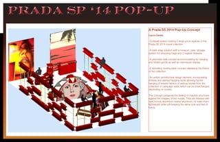 PRADA sp ‘14 pop-upPRADA sp ‘14 pop-up
A Prada SS 2014 Pop-Up Concept
Layout Details:
-Octawall system holding 2 large prints replicas of the
Prada SS 2014 mural collection
-A cash wrap solution with a museum case, storage
system for shopping bags and 2 register drawers.
-A perimeter wall concept accommodating for hanging
and folded goods as well as mannequin display,
-A swivelling nesting table concept displaying the theme
of the collection
-An artistic architectural design element, incorporating
shelves and slanted hanging racks allowing for the
hanging of tension fabrics of various murals from the
collection or campaign adds which can be interchanged
depending on locatio,
This concept juxtapose the feeling of massive structures
against the imagery of the murals. They are finished with
dark bronze aluminium riveted aluminum, to make them
lightweight while still keeping the same look and feel of
luxury.
 