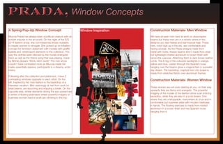 PRADA, Window ConceptsPRADA, Window Concepts
A Spring Pop-Up Window Concept
Muccia Prada has always been a political creature with an
activist impulse in the art world. On the night of the S/S
2014 fashion show, she commissioned those muralists
to inspire women to struggle. She picked up on tribalism
concept for feminism statement with models with graffiti
eyelids and street/sport elements to the collection. The
way the clothes were infected by the murals energized
them as well as the theme song that was playing, made
by Britney Spears “Work, bitch work!” The men show
couldn’t have contrasted more as Miuccia made her
males essentially passive, participants in a dreamy, erotic
revery.
Following after the collection and statement, I have 2
contrasting windows opposite to each other. On the
left, inspired by her man fashion is the backdrop of a
Hawaiian vacation. Men seemingly at rest from work on
steal beams, are slouching and enjoying a break. On the
opposite side, similar elements driving the eye upward are
a series of floating staircases where powerful imagery of
business women hard at work are climbing to the top.
Construction Materials- Men Window
We have all seen men hard at work on skyscrapers
beams but these men are in a reverie where in the
distance you see Hawaii and feel tropical heat. These
men, mind high up in the sky are comfortable and
having a break. As the Prada ensigna made from
metal with rivets, theses beams aren’t made from steal
but lightweight riveted aluminium in brown finish with
terracotta nuances. Attaching them is dark brown leather
cords. The lit fog of the coloured spotlights in orange,
yellow and blue, casted through the Spanish moss
hanging over the beams gives a magical feel or surrealist
day dream. The backdrop, inspired from city scape is
made from stretched fabric over aluminium frames.
Construction Materials- Women Window
These women are not even starring at you, on their way
upwards they are fierce and energetic. The powerful
imagery of the murals of the fashion show is an enticing
backdrop, while they are also in a lucid dream. One
where they are unstoppable, everywhere at once and in
comfortable but business attire with modern briefcase
in hands. The floating staircase is made from riveted
aluminium in a brown finish and has Spanish moss
hanging from it.
Window Inspiration
 