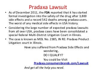 Pradaxa Lawsuit
• As of December 2011, the FDA reported that it has started
  formal investigation into the safety of the drug after 3,800
  side effects and a record 542 deaths among pradaxa users.
  The worst of any medical side effects in USA history.
• Considering the large number of expected pradaxa lawsuits
  from all over USA, pradaxa cases have been consolidated a
  special federal Multi-District Litigation Court in Illinois.
• The case is known as MDL No. 2385, IN RE: Pradaxa Product
  Litigation court in Illinois.
               Have you suffered from Pradaxa Side Effects and
                                wondering,
                                DO I QUALIFY?
                                You could be-Visit
                       Pradaxa.consumersbrands.com/Lawsuit
               And get all the help you need.
 