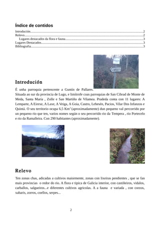 Índice de contidos
Introdución...........................................................................................................................................2
Relevo...................................................................................................................................................2
Lugares destacados da flora e fauna................................................................................................3
Lugares Destacados..............................................................................................................................3
Bibliografia...........................................................................................................................................3
Introdución
É unha parroquia pertencente a Guntín de Pallares.
Situada ao sur da provincia de Lugo, e limítrofe coas parroquias de San Cibrad de Monte de
Meda, Santa María , Zolle e San Martiño de Vilamea. Pradeda conta con 11 lugares: A
Lemparte, A Eirexe, A Laxe, A Veiga, A Goia, Castro, Lebesén, Pacios, Vilar Dos Infanzos e
Quintá. O seu territorio ocupa 6,5 Km2
(aproximadamente) dun pequeno val percorrido por
un pequeno rio que ten, varios nomes según o seu percorrido rio da Tempera , rio Portecelo
e rio da Ramalleira. Con 290 habitantes (aproximadamente).
Relevo
Ten zonas chas, adicadas a cultivos maiormente, zonas con lixeiras pendientes , que se fan
mais provincias o redor do rio. A flora e tipica de Galicia interior, con castiñeiros, vidalos,
carballos, salgueiros...e diferentes cultivos agricolas. A a fauna e variada , con corzos,
xabaris, zorros, coellos, serpes...
2
 