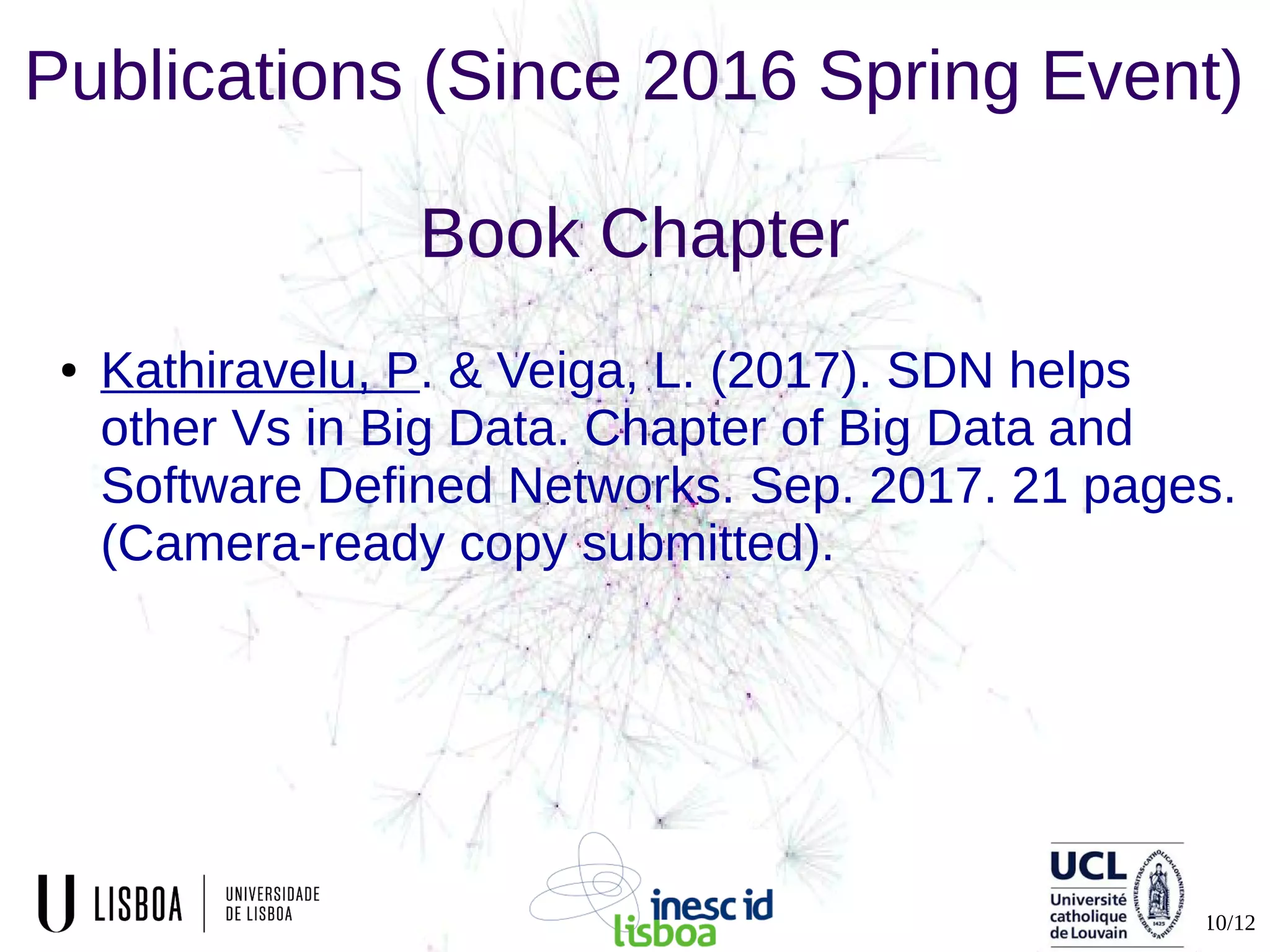 10/12
Publications (Since 2016 Spring Event)
Book Chapter
● Kathiravelu, P. & Veiga, L. (2017). SDN helps
other Vs in Big Data. Chapter of Big Data and
Software Defined Networks. Sep. 2017. 21 pages.
(Camera-ready copy submitted).
 