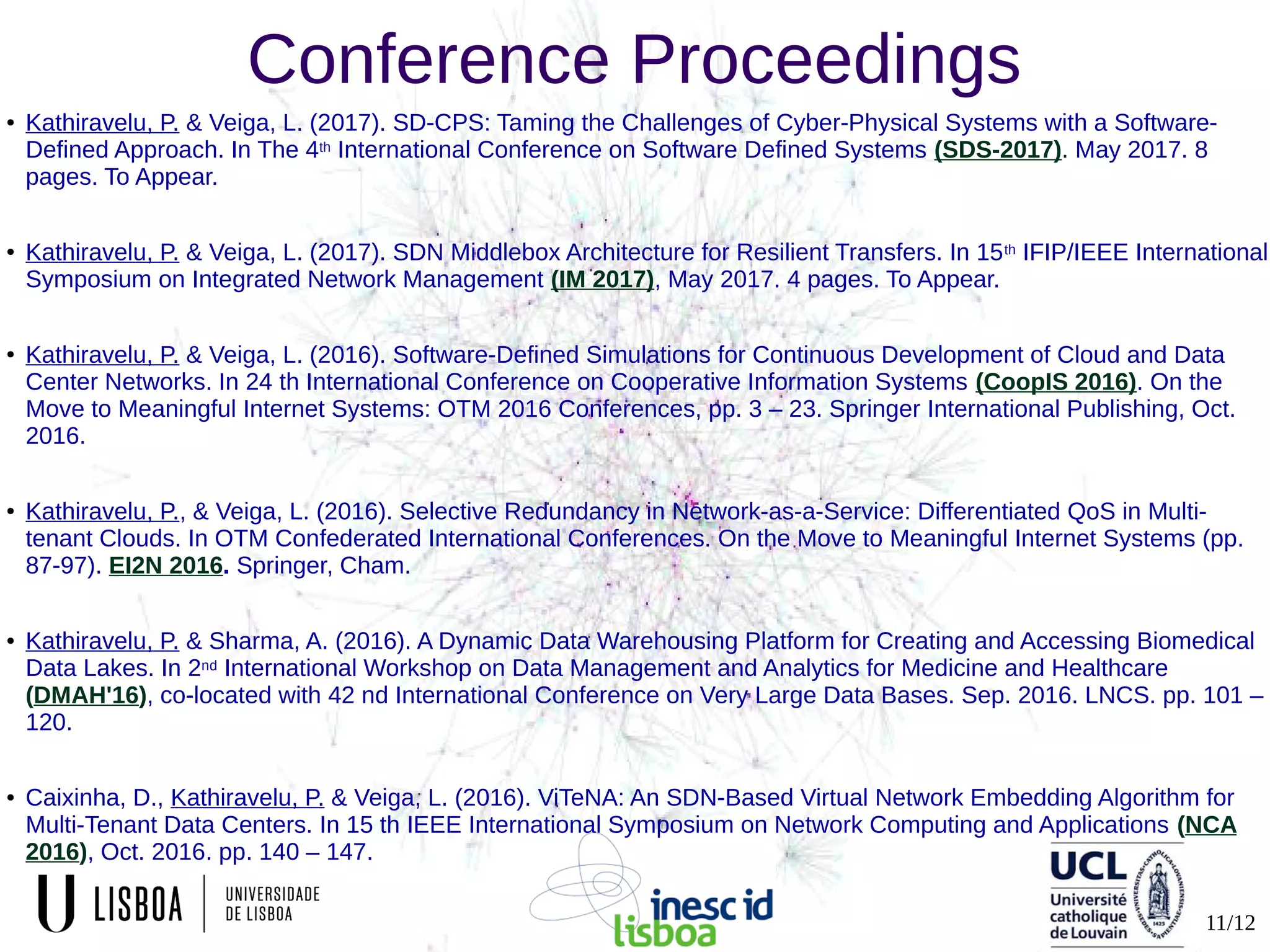 11/12
Conference Proceedings
● Kathiravelu, P. & Veiga, L. (2017). SD-CPS: Taming the Challenges of Cyber-Physical Systems with a Software-
Defined Approach. In The 4th International Conference on Software Defined Systems (SDS-2017). May 2017. 8
pages. To Appear.
● Kathiravelu, P. & Veiga, L. (2017). SDN Middlebox Architecture for Resilient Transfers. In 15th IFIP/IEEE International
Symposium on Integrated Network Management (IM 2017), May 2017. 4 pages. To Appear.
● Kathiravelu, P. & Veiga, L. (2016). Software-Defined Simulations for Continuous Development of Cloud and Data
Center Networks. In 24 th International Conference on Cooperative Information Systems (CoopIS 2016). On the
Move to Meaningful Internet Systems: OTM 2016 Conferences, pp. 3 – 23. Springer International Publishing, Oct.
2016.
● Kathiravelu, P., & Veiga, L. (2016). Selective Redundancy in Network-as-a-Service: Differentiated QoS in Multi-
tenant Clouds. In OTM Confederated International Conferences. On the Move to Meaningful Internet Systems (pp.
87-97). EI2N 2016. Springer, Cham.
● Kathiravelu, P. & Sharma, A. (2016). A Dynamic Data Warehousing Platform for Creating and Accessing Biomedical
Data Lakes. In 2nd International Workshop on Data Management and Analytics for Medicine and Healthcare
(DMAH'16), co-located with 42 nd International Conference on Very Large Data Bases. Sep. 2016. LNCS. pp. 101 –
120.
● Caixinha, D., Kathiravelu, P. & Veiga, L. (2016). ViTeNA: An SDN-Based Virtual Network Embedding Algorithm for
Multi-Tenant Data Centers. In 15 th IEEE International Symposium on Network Computing and Applications (NCA
2016), Oct. 2016. pp. 140 – 147.
 