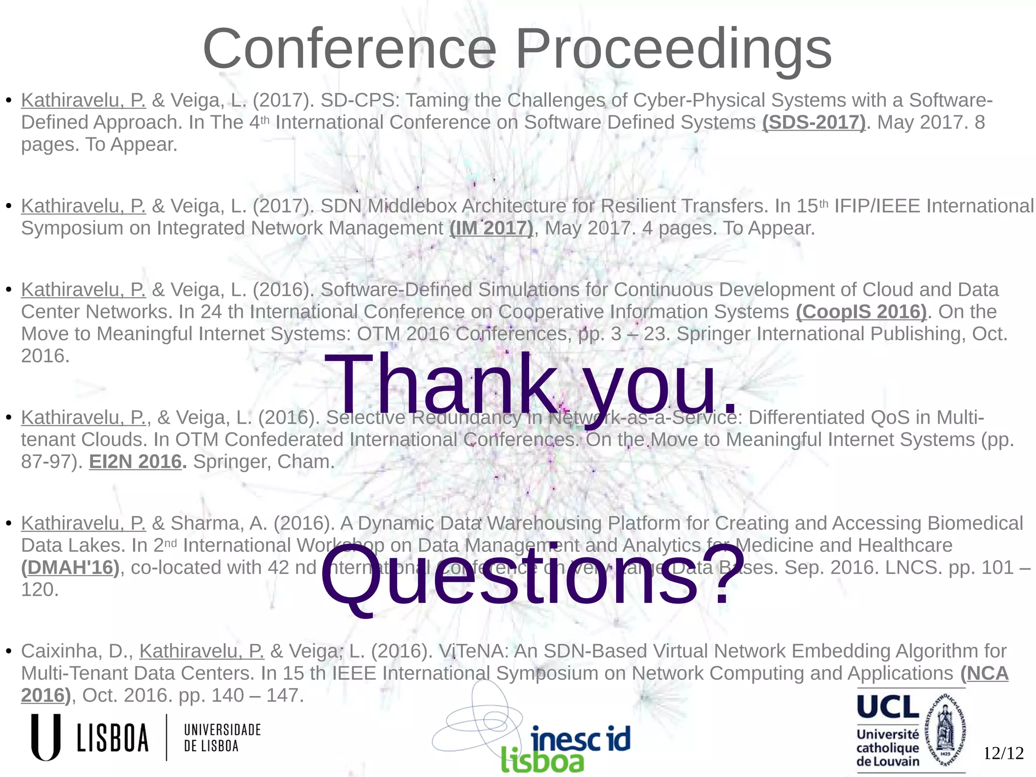 12/12
Conference Proceedings
● Kathiravelu, P. & Veiga, L. (2017). SD-CPS: Taming the Challenges of Cyber-Physical Systems with a Software-
Defined Approach. In The 4th International Conference on Software Defined Systems (SDS-2017). May 2017. 8
pages. To Appear.
● Kathiravelu, P. & Veiga, L. (2017). SDN Middlebox Architecture for Resilient Transfers. In 15th IFIP/IEEE International
Symposium on Integrated Network Management (IM 2017), May 2017. 4 pages. To Appear.
● Kathiravelu, P. & Veiga, L. (2016). Software-Defined Simulations for Continuous Development of Cloud and Data
Center Networks. In 24 th International Conference on Cooperative Information Systems (CoopIS 2016). On the
Move to Meaningful Internet Systems: OTM 2016 Conferences, pp. 3 – 23. Springer International Publishing, Oct.
2016.
● Kathiravelu, P., & Veiga, L. (2016). Selective Redundancy in Network-as-a-Service: Differentiated QoS in Multi-
tenant Clouds. In OTM Confederated International Conferences. On the Move to Meaningful Internet Systems (pp.
87-97). EI2N 2016. Springer, Cham.
● Kathiravelu, P. & Sharma, A. (2016). A Dynamic Data Warehousing Platform for Creating and Accessing Biomedical
Data Lakes. In 2nd International Workshop on Data Management and Analytics for Medicine and Healthcare
(DMAH'16), co-located with 42 nd International Conference on Very Large Data Bases. Sep. 2016. LNCS. pp. 101 –
120.
● Caixinha, D., Kathiravelu, P. & Veiga, L. (2016). ViTeNA: An SDN-Based Virtual Network Embedding Algorithm for
Multi-Tenant Data Centers. In 15 th IEEE International Symposium on Network Computing and Applications (NCA
2016), Oct. 2016. pp. 140 – 147.
Thank you.
Questions?
 