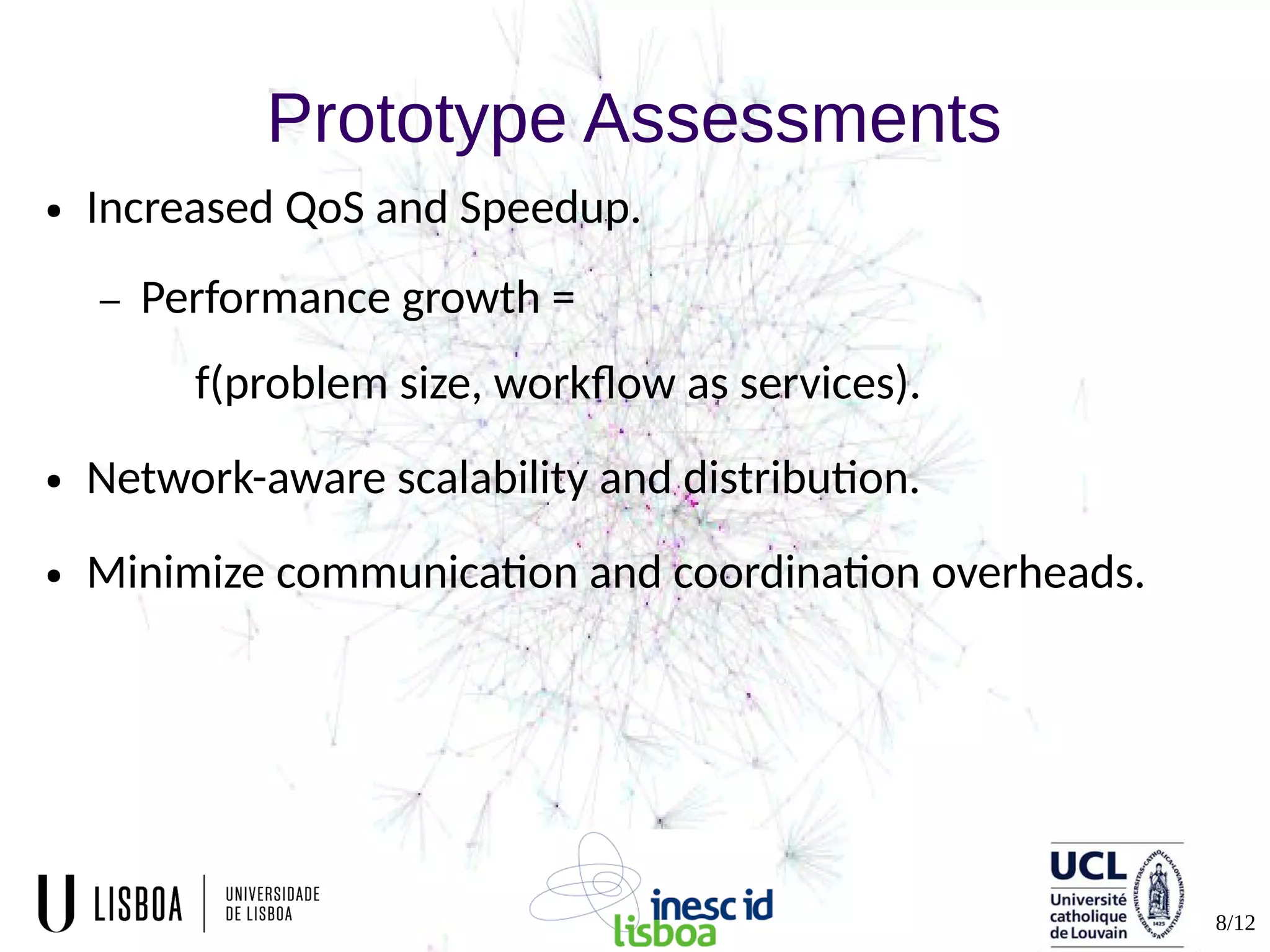 8/12
Prototype Assessments
● Increased QoS and Speedup.
– Performance growth =
f(problem size, workflow as services).
● Network-aware scalability and distribution.
● Minimize communication and coordination overheads.
 