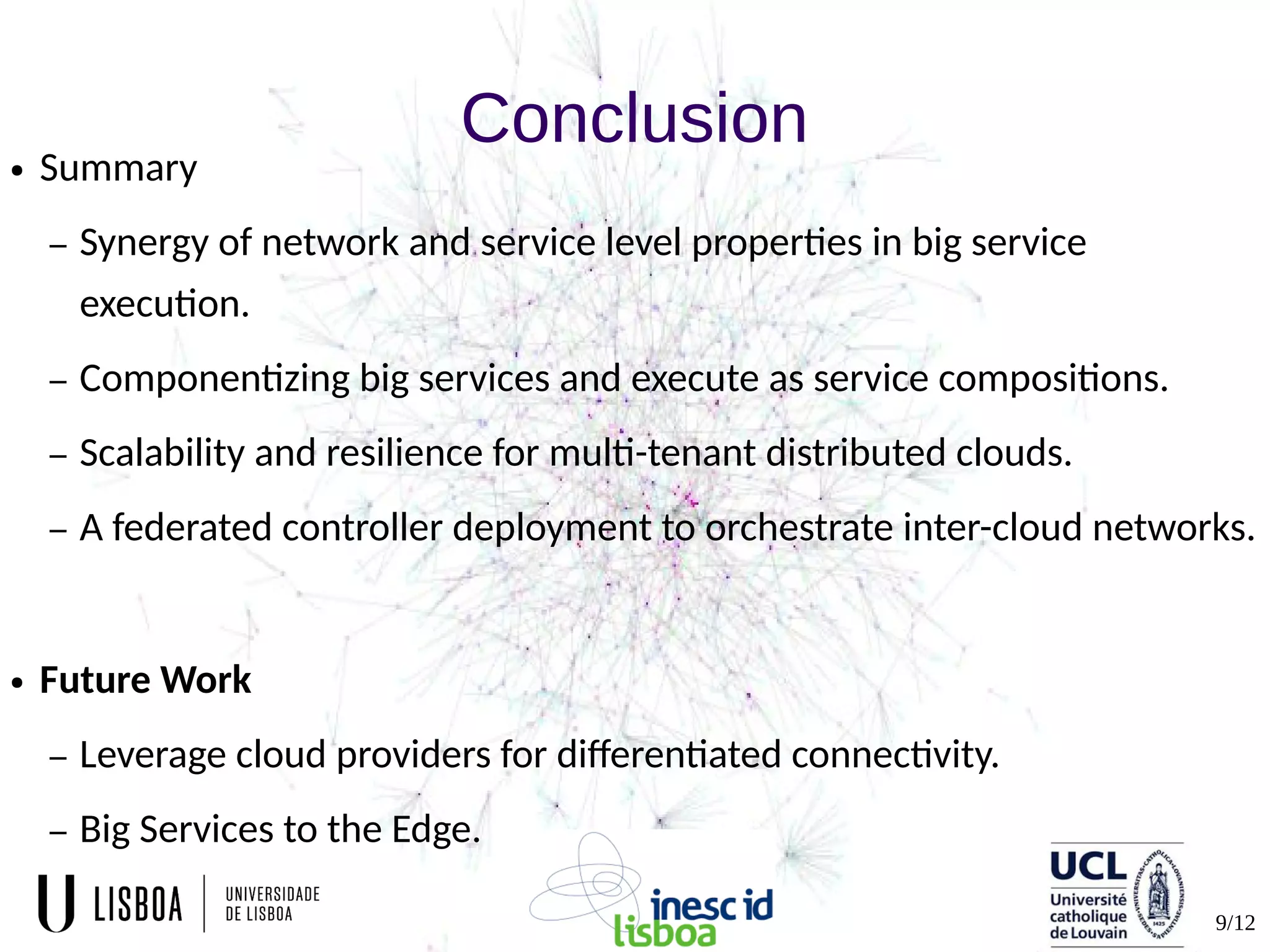 9/12
Conclusion● Summary
– Synergy of network and service level properties in big service
execution.
– Componentizing big services and execute as service compositions.
– Scalability and resilience for multi-tenant distributed clouds.
– A federated controller deployment to orchestrate inter-cloud networks.
● Future Work
– Leverage cloud providers for differentiated connectivity.
– Big Services to the Edge.
 