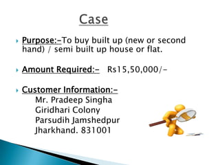    Purpose:-To buy built up (new or second
    hand) / semi built up house or flat.

   Amount Required:- Rs15,50,000/-

   Customer Information:-
       Mr. Pradeep Singha
       Giridhari Colony
       Parsudih Jamshedpur
       Jharkhand. 831001
 