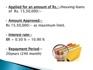    Applied for an amount of Rs.:-Housing loans
    of Rs. 15,50,000/-

Amount Approved:-
Rs 15,50,000/- as maximum limit.

Interest rate:-
BR + 0.50 % = 10.90 %

Repayment Period:-
20years (240 month)
 