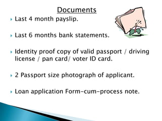 Documents
   Last 4 month payslip.

   Last 6 months bank statements.

   Identity proof copy of valid passport / driving
    license / pan card/ voter ID card.

   2 Passport size photograph of applicant.

   Loan application Form-cum-process note.
 
