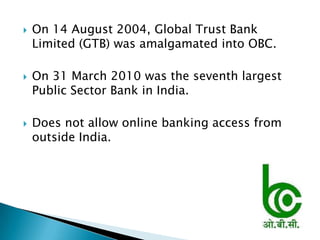    On 14 August 2004, Global Trust Bank
    Limited (GTB) was amalgamated into OBC.

   On 31 March 2010 was the seventh largest
    Public Sector Bank in India.

   Does not allow online banking access from
    outside India.
 