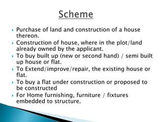    Purchase of land and construction of a house
    thereon.
   Construction of house, where in the plot/land
    already owned by the applicant.
   To buy built up (new or second hand) / semi built
    up house or flat.
   To Extend/improve/repair, the existing house or
    flat.
   To buy a flat under construction or proposed to
    be constructed
   For Home furnishing, furniture / fixtures
    embedded to structure.
 