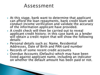    At this stage, bank want to determine that applicant
    can afford the loan repayments. bank credit team will
    conduct income verification and validate the accuracy
    of the information applicant have provided.
   A credit check will then be carried out to reveal
    applicant credit history; in this case bank as a lender
    will obtain a credit report that will show the following
    details:
   Personal details such as: Name, Residential
    Addresses, Date of Birth and PAN card number
   Records of some recent credit accounts
   Overdue Accounts (Defaults) which may have been
    listed against applicant name, including an indicator
    on whether the default amount has been paid or not.
 