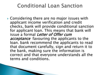    Considering there are no major issues with
    applicant income verification and credit
    checks, bank will provide conditional sanction
    for applicant loan. This means that bank will
    issue a formal Letter of Offer cum
    acceptance favouring the applicants to the
    loan. bank recommend the applicants to read
    that document carefully, sign and return it to
    the bank, making sure the information is
    correct and that everyone understands all the
    terms and conditions.
 