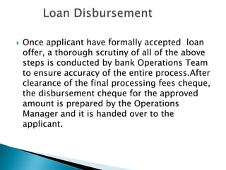    Once applicant have formally accepted loan
    offer, a thorough scrutiny of all of the above
    steps is conducted by bank Operations Team
    to ensure accuracy of the entire process.After
    clearance of the final processing fees cheque,
    the disbursement cheque for the approved
    amount is prepared by the Operations
    Manager and it is handed over to the
    applicant.
 
