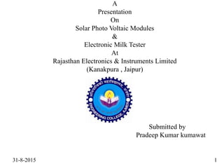 A
Presentation
On
Solar Photo Voltaic Modules
&
Electronic Milk Tester
At
Rajasthan Electronics & Instruments Limited
(Kanakpura , Jaipur)
Submitted by
Pradeep Kumar kumawat
31-8-2015 1
 