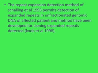 • The repeat expansion detection method of
  schalling et al 1993 permits detection of
  expanded repeats in unfractionated genomic
  DNA of affected patient and method have been
  developed for cloning expanded repeats
  detected (koob et al 1998).
 