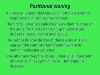 Positional cloning
A diseases is identified knowing nothing except its
  appropriate chromosomal location.
The first successful application was identification of
  the gene for X-linked chronic granulomatous
  disease (Royer- Pokora et al 1985)
The successful conclusion of these work in 1986
  marked the start of triumphant new era for
  human molecular genetics.
One after another, the genes underlying important
  disorder such as cystic fibrosis, Huntington's
  diseases.
 