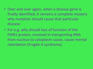 • Over and over again, when a disease gene is
  finally identified, it remains a complete mystery
  why mutation should cause that particular
  disease
• For e.g. why should loss of function of the
  FMR1 protein, involved in transporting RNA
  from nucleus to cytoplasm cause, cause mental
  retardation (Fragile-X syndrome)
 