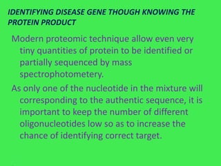 IDENTIFYING DISEASE GENE THOUGH KNOWING THE
PROTEIN PRODUCT
Modern proteomic technique allow even very
  tiny quantities of protein to be identified or
  partially sequenced by mass
  spectrophotometery.
As only one of the nucleotide in the mixture will
  corresponding to the authentic sequence, it is
  important to keep the number of different
  oligonucleotides low so as to increase the
  chance of identifying correct target.
 