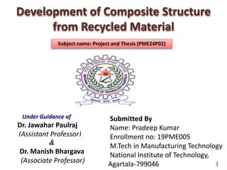 Development of Composite Structure
from Recycled Material
Under Guidance of
Dr. Jawahar Paulraj
(Assistant Professor)
Submitted By
Name: Pradeep Kumar
Enrollment no: 19PME005
M.Tech in Manufacturing Technology
National Institute of Technology,
Agartala-799046
&
Dr. Manish Bhargava
(Associate Professor) 1
Subject name: Project and Thesis (PME24P02)
 