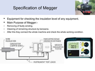 Specification of Megger
 Equipment for checking the insulation level of any equipment.
 Main Purpose of Megger:-
– Removing of faulty winding.
– Cleaning of remaining structure by kerosene.
– After this they connect the whole machine and check the whole working condition.
 