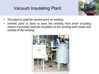 Vacuum Insulating Plant
• This plant is used for varnish paint on winding.
• Varnish paint is done to save the winding from short circuiting
means it provides required insulation to the winding both inside and
outside of the winding.
 