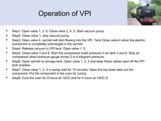 Operation of VPI
 Step1: Open valve 1, 3, 6. Close valve 2, 4, 5, Start vacuum pump
 Step2: Close valve 1, stop vacuum pump.
 Step3: Open valve 4, varnish will start flowing into the VPI, Tank Close valve 4 when the electric
component is completely submerged in the varnish.
 Step4: Release vacuum in VPI tank. Open valve 1, 5.
 Step5: Close valve 3 and 6. Start the compressor build pressure in air tank 3 and 6. Stop air
compressor when pressure gauge shows 3 to 4 kilogram pressure.
 Step6: Open varnish to storage tank. Open valve 1, 2, 4 and keep these valves open till the VPI
tank empties.
 Step7: Close valve 1, 2, 4 in series wait for 15 minutes. Open the top lower take out the
component. Put the component in the oven for curing.
 Step8: Cure the oven for 8 hours at 1200
C and for 4 hours at 1500
C.S
 