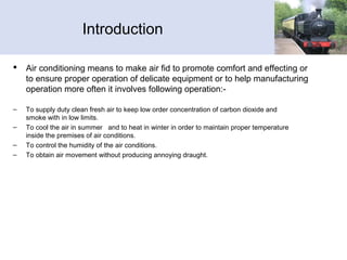Introduction
 Air conditioning means to make air fid to promote comfort and effecting or
to ensure proper operation of delicate equipment or to help manufacturing
operation more often it involves following operation:-
– To supply duty clean fresh air to keep low order concentration of carbon dioxide and
smoke with in low limits.
– To cool the air in summer and to heat in winter in order to maintain proper temperature
inside the premises of air conditions.
– To control the humidity of the air conditions.
– To obtain air movement without producing annoying draught.
 