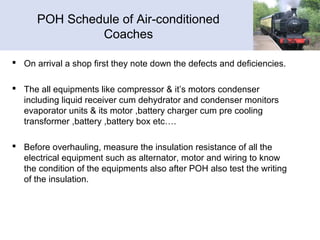 POH Schedule of Air-conditioned
Coaches
 On arrival a shop first they note down the defects and deficiencies.
 The all equipments like compressor & it’s motors condenser
including liquid receiver cum dehydrator and condenser monitors
evaporator units & its motor ,battery charger cum pre cooling
transformer ,battery ,battery box etc….
 Before overhauling, measure the insulation resistance of all the
electrical equipment such as alternator, motor and wiring to know
the condition of the equipments also after POH also test the writing
of the insulation.
 