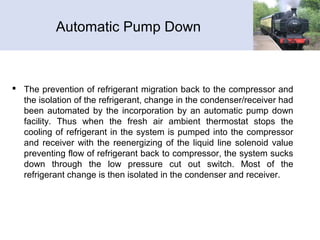 Automatic Pump Down
 The prevention of refrigerant migration back to the compressor and
the isolation of the refrigerant, change in the condenser/receiver had
been automated by the incorporation by an automatic pump down
facility. Thus when the fresh air ambient thermostat stops the
cooling of refrigerant in the system is pumped into the compressor
and receiver with the reenergizing of the liquid line solenoid value
preventing flow of refrigerant back to compressor, the system sucks
down through the low pressure cut out switch. Most of the
refrigerant change is then isolated in the condenser and receiver.
 