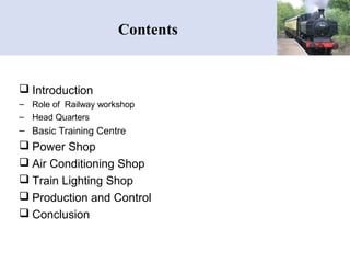 Contents
 Introduction
– Role of Railway workshop
– Head Quarters
– Basic Training Centre
 Power Shop
 Air Conditioning Shop
 Train Lighting Shop
 Production and Control
 Conclusion
 