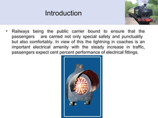 Introduction
• Railways being the public carrier bound to ensure that the
passengers are carried not only special safety and punctuality
but also comfortably. In view of this the lightning in coaches is an
important electrical amenity with the steady increase in traffic,
passengers expect cent percent performance of electrical fittings.
 