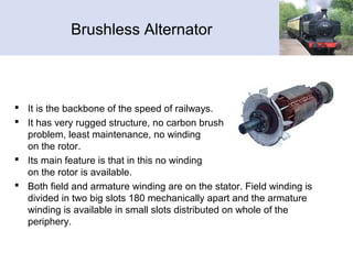 Brushless Alternator
 It is the backbone of the speed of railways.
 It has very rugged structure, no carbon brush
problem, least maintenance, no winding
on the rotor.
 Its main feature is that in this no winding
on the rotor is available.
 Both field and armature winding are on the stator. Field winding is
divided in two big slots 180 mechanically apart and the armature
winding is available in small slots distributed on whole of the
periphery.
 