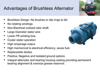 Advantages of Brushless Alternator
 Brushless Design, No brushes or slip rings to fail
 No rotating windings
 Non-Electrical unitized rotor shaft
 Large Diameter stator wire
 Lower I²R winding loss.
 Cooler stator operation
 High amperage output.
 High mechanical to electrical efficiency, saves fuel.
 Replaceable diodes.
 Positive, Negative and Isolated ground options
 Integral alternator and bearing housing casting providing permanent
bearing alignment & oversize grease reservoir.
 