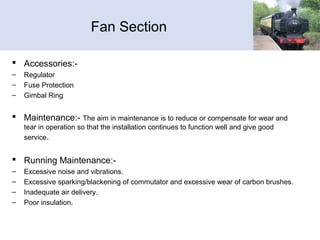 Fan Section
 Accessories:-
– Regulator
– Fuse Protection
– Gimbal Ring
 Maintenance:- The aim in maintenance is to reduce or compensate for wear and
tear in operation so that the installation continues to function well and give good
service.
 Running Maintenance:-
– Excessive noise and vibrations.
– Excessive sparking/blackening of commutator and excessive wear of carbon brushes.
– Inadequate air delivery.
– Poor insulation.
 